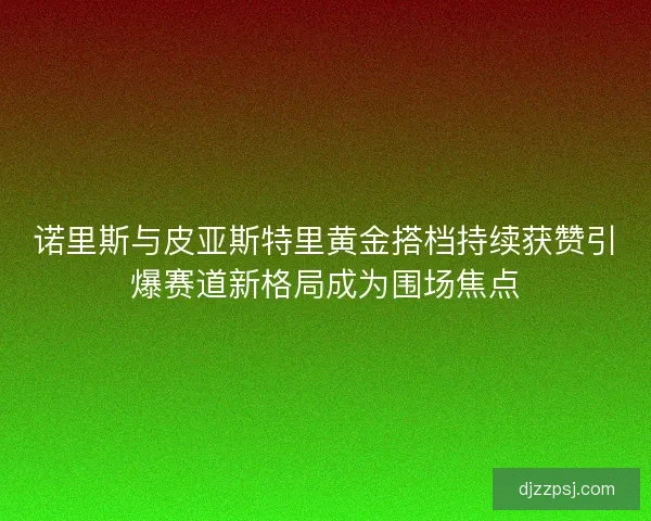 诺里斯与皮亚斯特里黄金搭档持续获赞引爆赛道新格局成为围场焦点