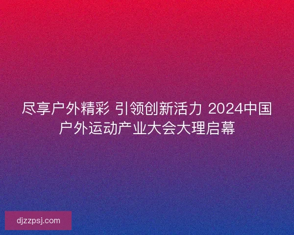 尽享户外精彩 引领创新活力 2024中国户外运动产业大会大理启幕