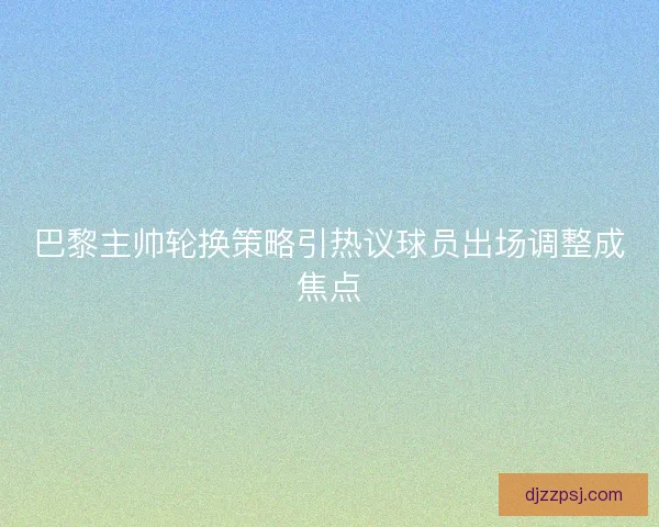巴黎主帅轮换策略引热议球员出场调整成焦点